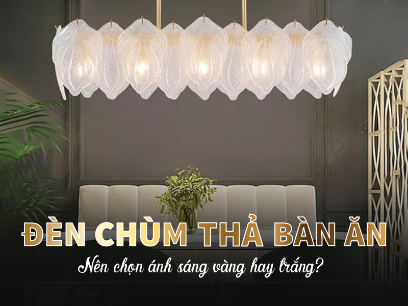 Đèn chùm thả bàn ăn: Nên chọn ánh sáng vàng hay trắng?